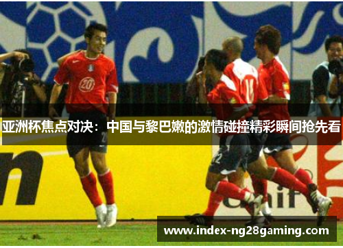 亚洲杯焦点对决：中国与黎巴嫩的激情碰撞精彩瞬间抢先看