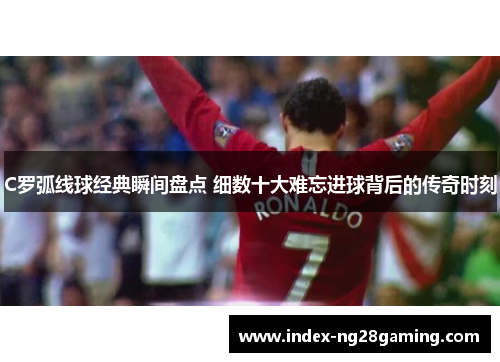 C罗弧线球经典瞬间盘点 细数十大难忘进球背后的传奇时刻