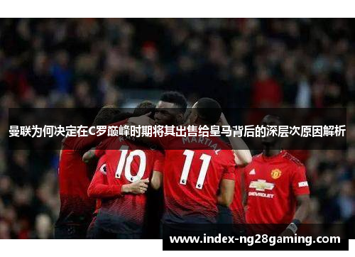 曼联为何决定在C罗巅峰时期将其出售给皇马背后的深层次原因解析