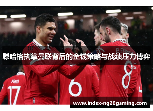 滕哈格执掌曼联背后的金钱策略与战绩压力博弈