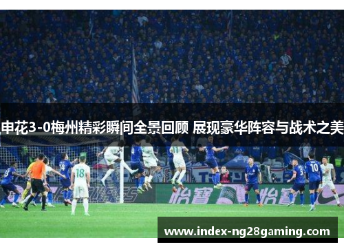 申花3-0梅州精彩瞬间全景回顾 展现豪华阵容与战术之美