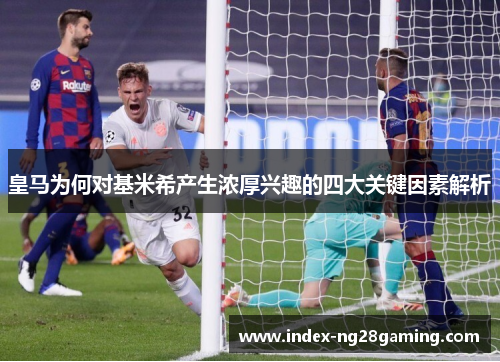 皇马为何对基米希产生浓厚兴趣的四大关键因素解析