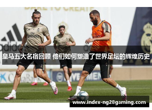 皇马五大名宿回顾 他们如何塑造了世界足坛的辉煌历史