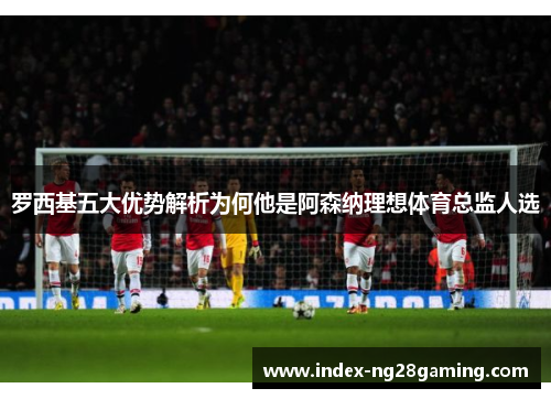 罗西基五大优势解析为何他是阿森纳理想体育总监人选