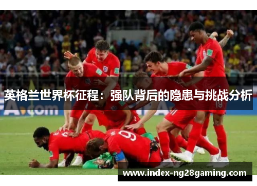 英格兰世界杯征程：强队背后的隐患与挑战分析