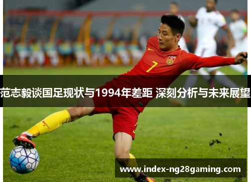 范志毅谈国足现状与1994年差距 深刻分析与未来展望