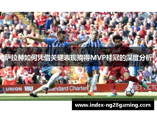萨拉赫如何凭借关键表现摘得MVP桂冠的深度分析 萨拉赫如何凭借关键表现摘得MVP桂冠的深度分析