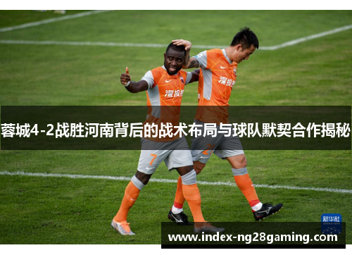 蓉城4-2战胜河南背后的战术布局与球队默契合作揭秘 蓉城4-2战胜河南背后的战术布局与球队默契合作揭秘