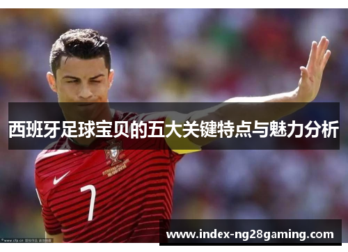 西班牙足球宝贝的五大关键特点与魅力分析 西班牙足球宝贝的五大关键特点与魅力分析