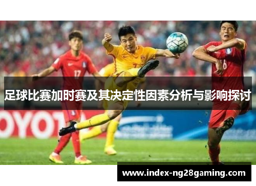 足球比赛加时赛及其决定性因素分析与影响探讨 足球比赛加时赛及其决定性因素分析与影响探讨