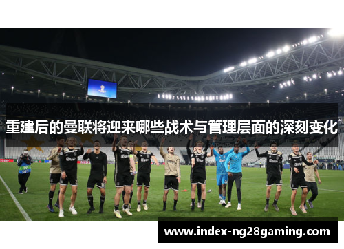 重建后的曼联将迎来哪些战术与管理层面的深刻变化 重建后的曼联将迎来哪些战术与管理层面的深刻变化