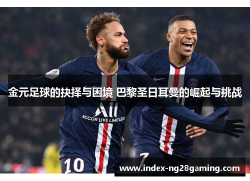 金元足球的抉择与困境 巴黎圣日耳曼的崛起与挑战 金元足球的抉择与困境 巴黎圣日耳曼的崛起与挑战