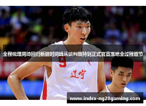全程梳理周琦回归新疆时间线从谈判僵持到正式官宣落地全过程细节 全程梳理周琦回归新疆时间线从谈判僵持到正式官宣落地全过程细节
