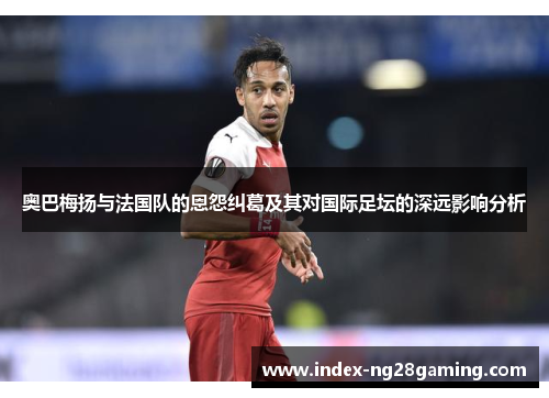 奥巴梅扬与法国队的恩怨纠葛及其对国际足坛的深远影响分析 奥巴梅扬与法国队的恩怨纠葛及其对国际足坛的深远影响分析