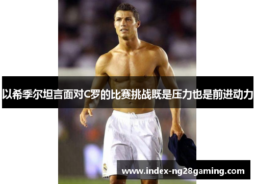 以希季尔坦言面对C罗的比赛挑战既是压力也是前进动力 以希季尔坦言面对C罗的比赛挑战既是压力也是前进动力