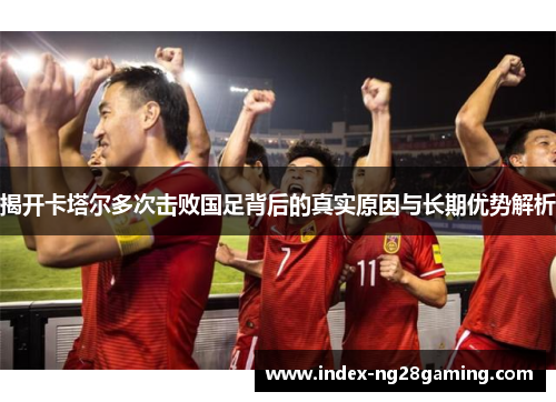 揭开卡塔尔多次击败国足背后的真实原因与长期优势解析 揭开卡塔尔多次击败国足背后的真实原因与长期优势解析