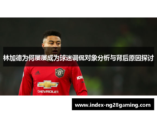 林加德为何屡屡成为球迷调侃对象分析与背后原因探讨 林加德为何屡屡成为球迷调侃对象分析与背后原因探讨