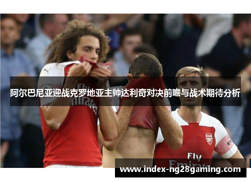 阿尔巴尼亚迎战克罗地亚主帅达利奇对决前瞻与战术期待分析