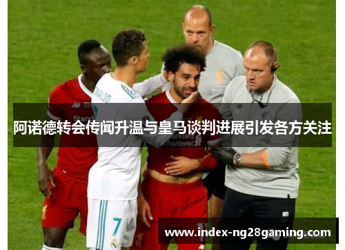 阿诺德转会传闻升温与皇马谈判进展引发各方关注