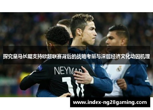 探究皇马长期支持欧超联赛背后的战略考量与深层经济文化动因机理 探究皇马长期支持欧超联赛背后的战略考量与深层经济文化动因机理