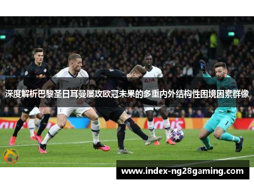 深度解析巴黎圣日耳曼屡攻欧冠未果的多重内外结构性困境因素群像 深度解析巴黎圣日耳曼屡攻欧冠未果的多重内外结构性困境因素群像