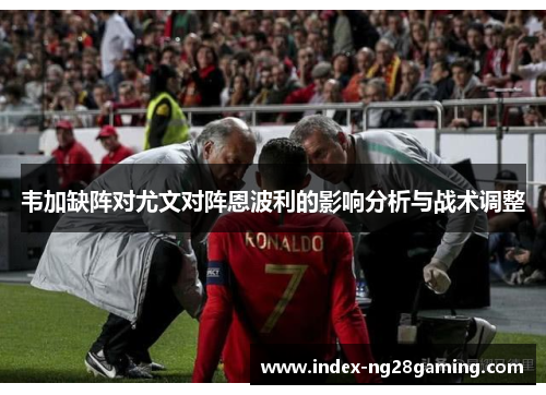 韦加缺阵对尤文对阵恩波利的影响分析与战术调整 韦加缺阵对尤文对阵恩波利的影响分析与战术调整