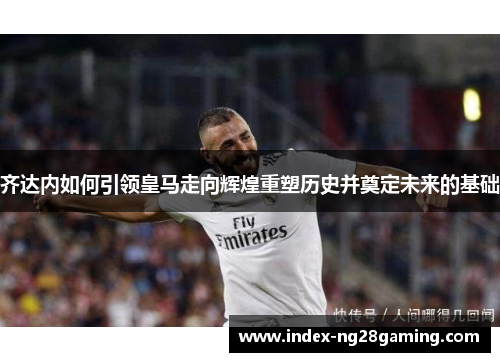 齐达内如何引领皇马走向辉煌重塑历史并奠定未来的基础