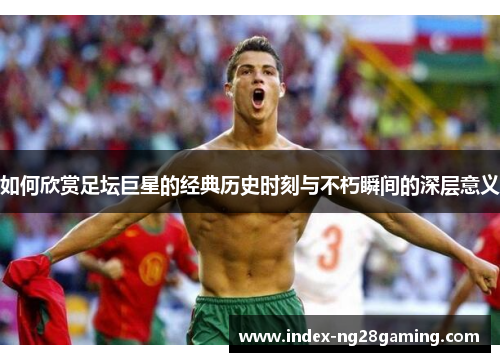 如何欣赏足坛巨星的经典历史时刻与不朽瞬间的深层意义