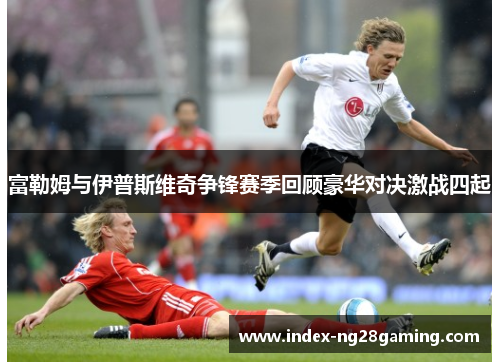 富勒姆与伊普斯维奇争锋赛季回顾豪华对决激战四起