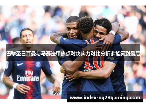 巴黎圣日耳曼与马赛法甲焦点对决实力对比分析谁能笑到最后