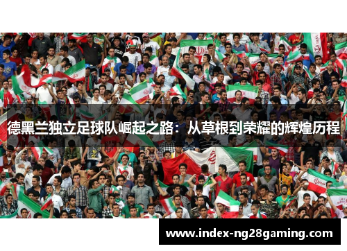 德黑兰独立足球队崛起之路:从草根到荣耀的辉煌历程 德黑兰独立足球队崛起之路:从草根到荣耀的辉煌历程