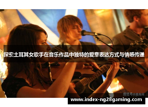 探索土耳其女歌手在音乐作品中独特的爱意表达方式与情感传递 探索土耳其女歌手在音乐作品中独特的爱意表达方式与情感传递