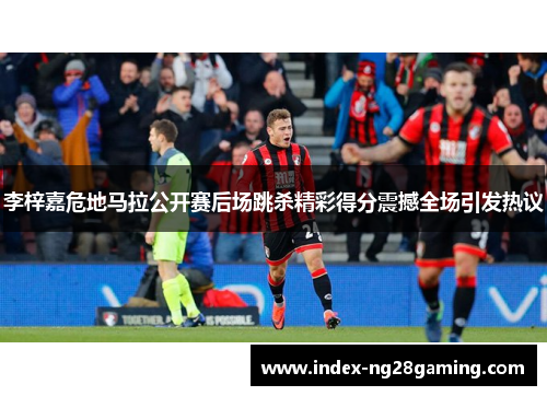 李梓嘉危地马拉公开赛后场跳杀精彩得分震撼全场引发热议 李梓嘉危地马拉公开赛后场跳杀精彩得分震撼全场引发热议