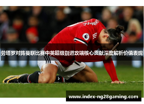 劳塔罗对阵曼联比赛中英超级别进攻端核心贡献深度解析价值表现 劳塔罗对阵曼联比赛中英超级别进攻端核心贡献深度解析价值表现