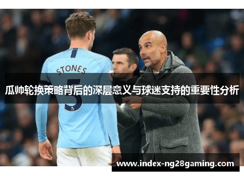 瓜帅轮换策略背后的深层意义与球迷支持的重要性分析