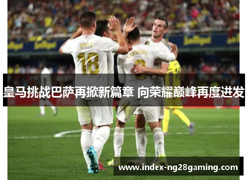 皇马挑战巴萨再掀新篇章 向荣耀巅峰再度进发