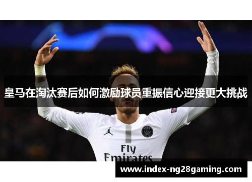 皇马在淘汰赛后如何激励球员重振信心迎接更大挑战