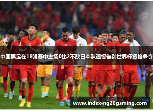 中国男足在18强赛中主场0比2不敌日本队遗憾告别世界杯资格争夺