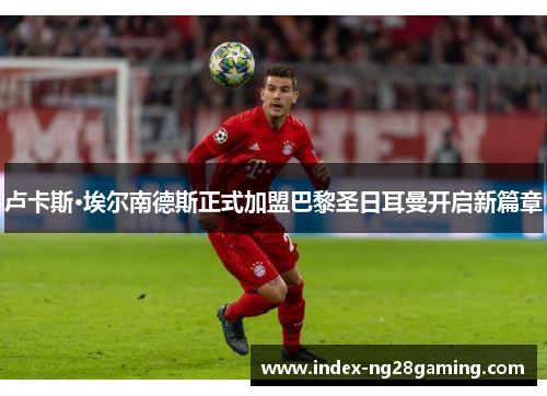 卢卡斯·埃尔南德斯正式加盟巴黎圣日耳曼开启新篇章