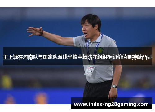 王上源在河南队与国家队双线坐镇中场防守组织枢纽价值更持续凸显