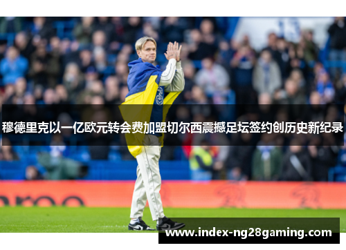 穆德里克以一亿欧元转会费加盟切尔西震撼足坛签约创历史新纪录