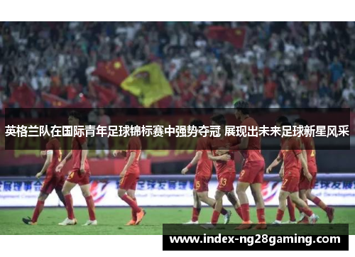 英格兰队在国际青年足球锦标赛中强势夺冠 展现出未来足球新星风采