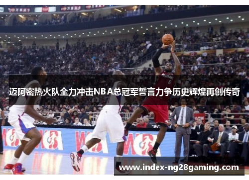 迈阿密热火队全力冲击NBA总冠军誓言力争历史辉煌再创传奇