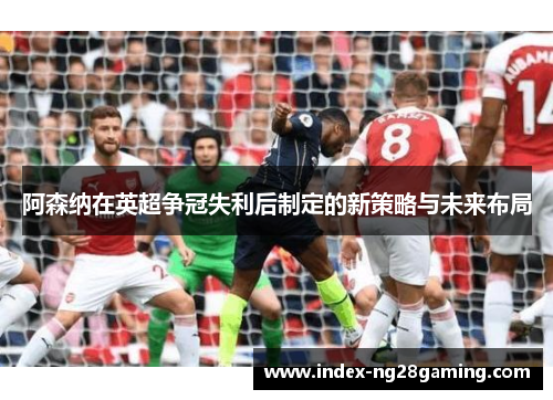 阿森纳在英超争冠失利后制定的新策略与未来布局 阿森纳在英超争冠失利后制定的新策略与未来布局