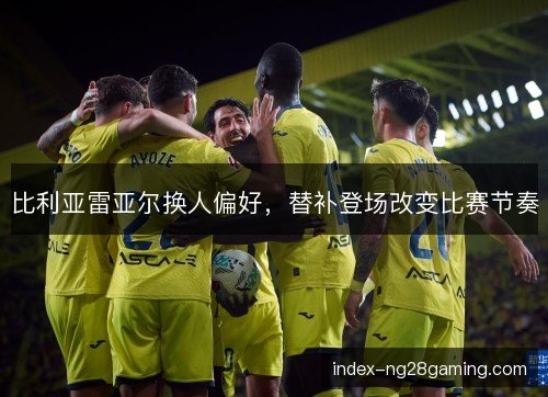 比利亚雷亚尔换人偏好，替补登场改变比赛节奏