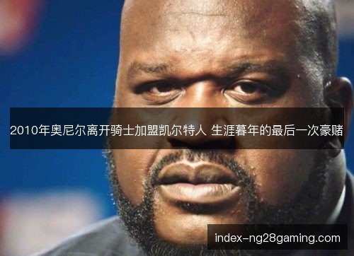 2010年奥尼尔离开骑士加盟凯尔特人 生涯暮年的最后一次豪赌 2010年奥尼尔离开骑士加盟凯尔特人 生涯暮年的最后一次豪赌
